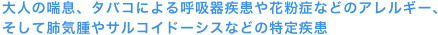 大人の喘息、タバコによる呼吸器疾患や花粉症などのアレルギー、そして肺気腫やサルコイドーシスなどの特定疾患